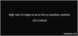 Right now I'm happy to be on the ice anywhere, anytime. - Eric Lindros