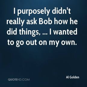 Al Golden - I purposely didn't really ask Bob how he did things, ... I ...
