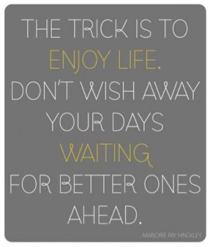 The trick is to enjoy life. Don't wish away your days waiting for ...