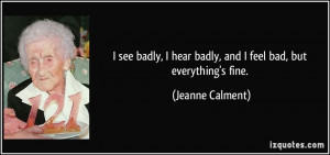 ... hear badly, and I feel bad, but everything's fine. - Jeanne Calment