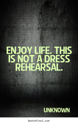 Enjoy life. this is not a dress rehearsal. Unknown good life quotes
