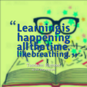 Learning is happening all the time, like breathing.