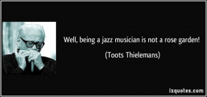 Well, being a jazz musician is not a rose garden! - Toots Thielemans