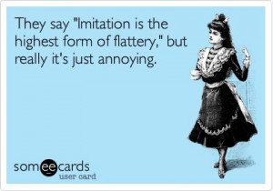 ... is the highest form of flattery,' but really it's just annoying