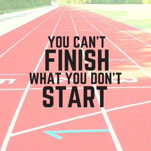 You can’t finish what you don’t start.”- Anonymous
