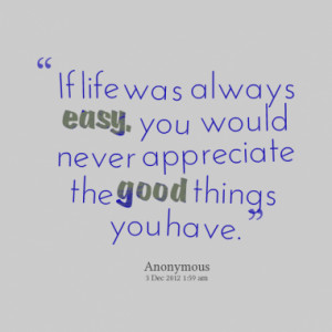 If life was always easy, you would never appreciate the good things ...