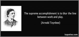 ... is to blur the line between work and play. - Arnold Toynbee