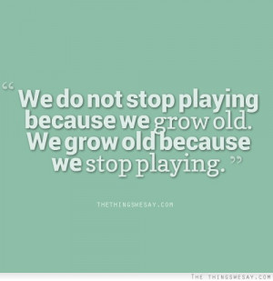 We do not stop playing because we grow old