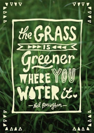 ... greener grass so to speak what i really need to do is water the grass