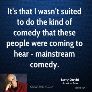 It's that I wasn't suited to do the kind of comedy that these people ...