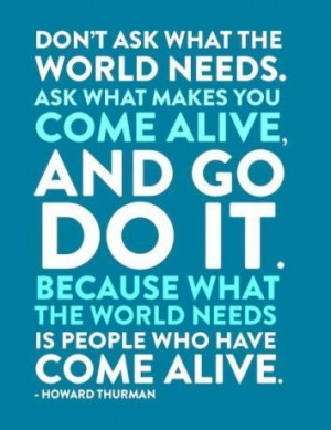 ... what the world needs is people who have COME ALIVE. ~ Howard Thurman