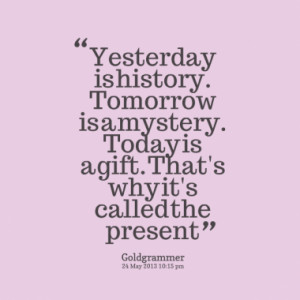 Yesterday is history. Tomorrow is a mystery. Today is a gift. That's ...