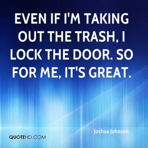 Joshua Johnson - Even if I'm taking out the trash, I lock the door. So ...