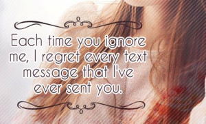 Each time you ignore me , I regret every text message that I've ever ...