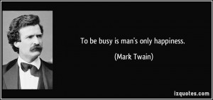 To be busy is man's only happiness. - Mark Twain