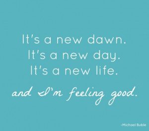 new dawn. It's a new day. It's a new life...and I'm feeling good ...