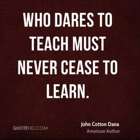 John Cotton Dana - Who dares to teach must never cease to learn.