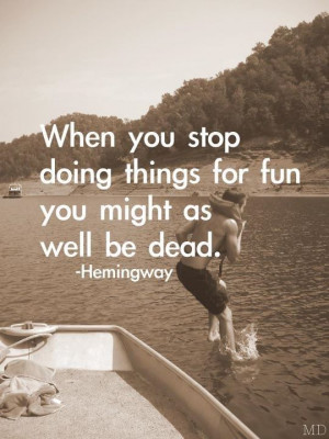 ... you stop doing things for fun you might as well be dead. -Hemingway