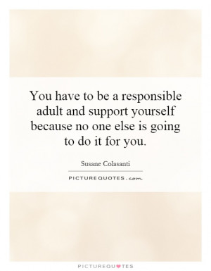 You have to be a responsible adult and support yourself because no one ...