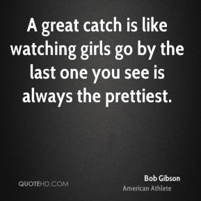 Bob Gibson - A great catch is like watching girls go by the last one ...