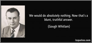 ... nothing. Now that's a blunt, truthful answer. - Gough Whitlam