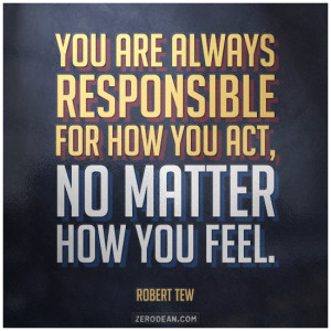 You are always responsible for how you act, no matter how you feel ...