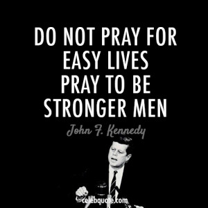 Do not pray for easy lives, pray to be stronger men (John F Kennedy)