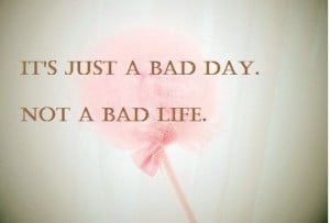 It’s just a bad day, not a bad life