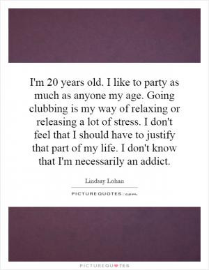 20 years old I like to party as much as anyone my age Going