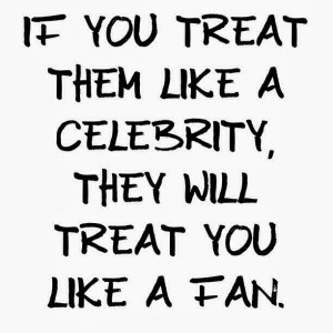 if you treat them like a celebrity they will treat you like a fan