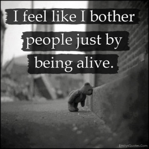 feel like I bother people just by being alive.”
