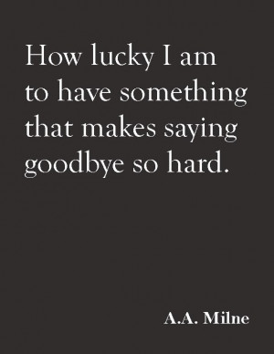 ... am to have something that makes saying goodbye so hard. : A.A. Milne