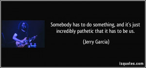 ... and it's just incredibly pathetic that it has to be us. - Jerry Garcia