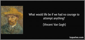 ... life be if we had no courage to attempt anything? - Vincent Van Gogh