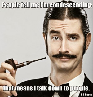 ... - People tell me I'm condescending; that means I talk down to people
