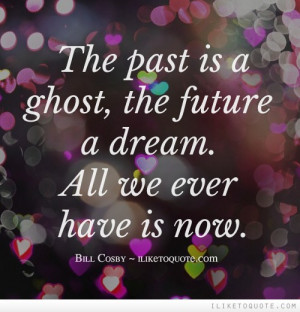 The past is a ghost, the future a dream. All we ever have is now.