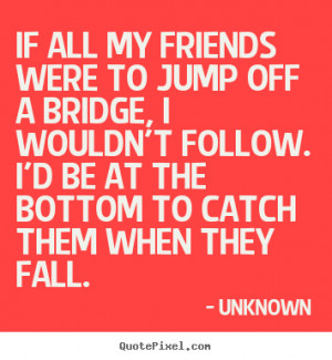 ... to jump off a bridge, i wouldn't.. Unknown greatest friendship quote