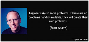 Engineers like to solve problems. If there are no problems handily ...