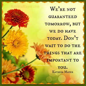 We're not guaranteed tomorrow, but we do have today. Don't wait to do ...