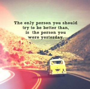 ... you should try to be better than, is the person you were yesterday