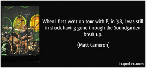 ... in shock having gone through the Soundgarden break up. - Matt Cameron