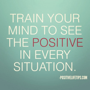 Train your mind to see the positive in every situation.