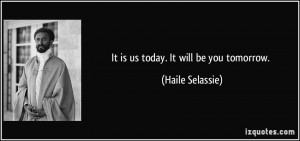 It is us today. It will be you tomorrow. - Haile Selassie