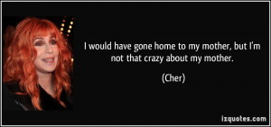 ... gone home to my mother, but I'm not that crazy about my mother. - Cher