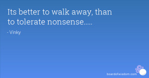 Its better to walk away, than to tolerate nonsense.....