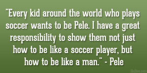 ... how to be like a soccer player, but how to be like a man.” – Pele