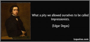 ... pity we allowed ourselves to be called Impressionists. - Edgar Degas