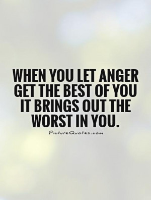 When you let anger get the best of you it brings out the worst in you ...