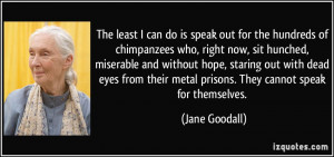 ... their metal prisons. They cannot speak for themselves. - Jane Goodall