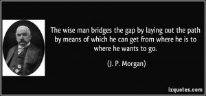 The wise man bridges the gap by laying out the path by means of which ...